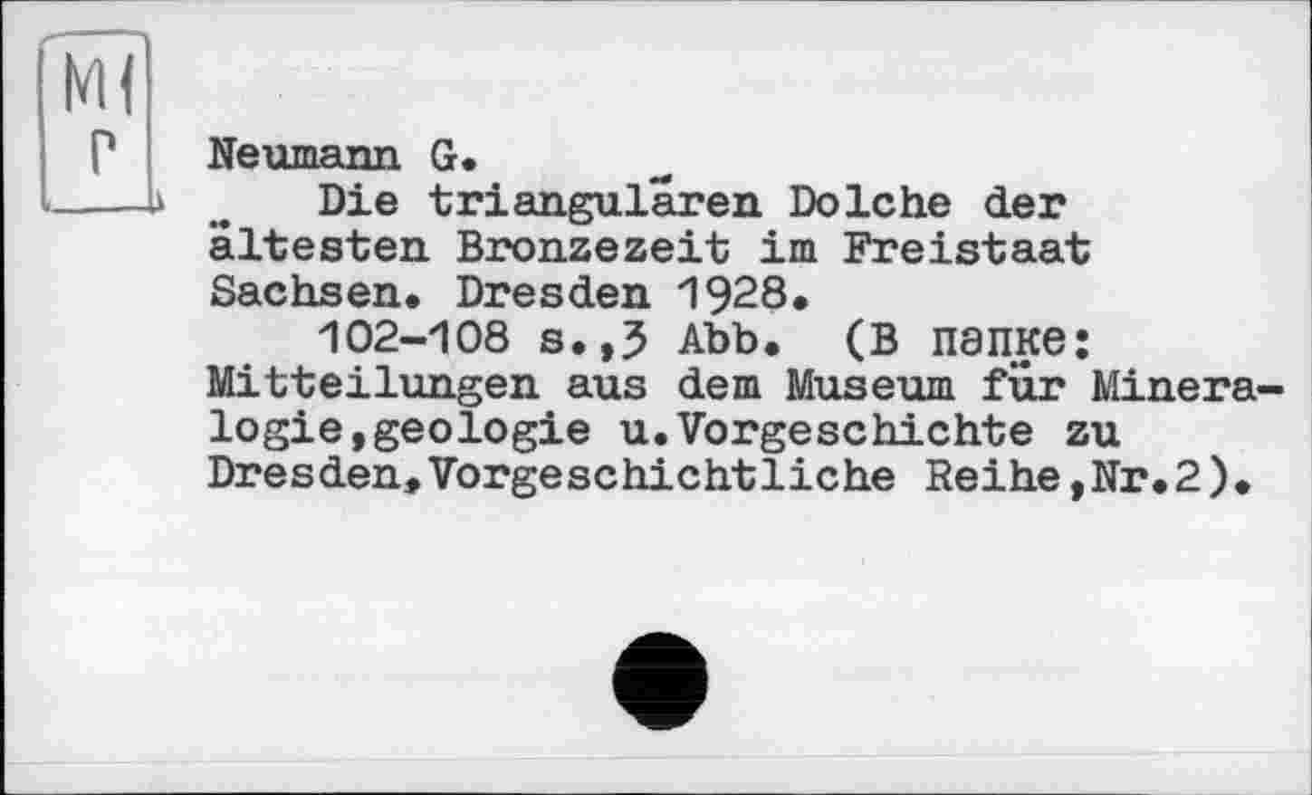 ﻿Neumann G.
Die triangularen Dolche der ältesten Bronzezeit im Freistaat Sachsen. Dresden 1928.
102-108 s.,5 Abb. (в папке: Mitteilungen aus dem Museum für Minera logie,geologie u.Vorgeschichte zu Dresden»Vorgeschichtliche Reihe,Nr.2).